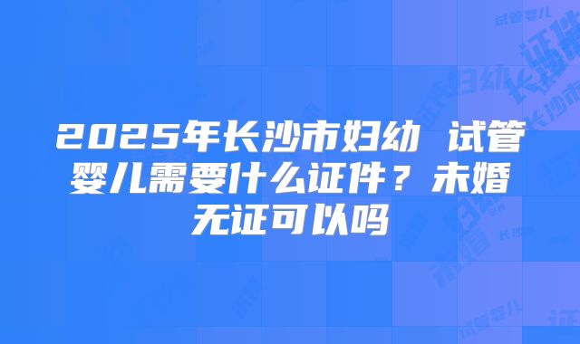 2025年长沙市妇幼 试管婴儿需要什么证件？未婚无证可以吗