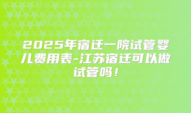 2025年宿迁一院试管婴儿费用表-江苏宿迁可以做试管吗！