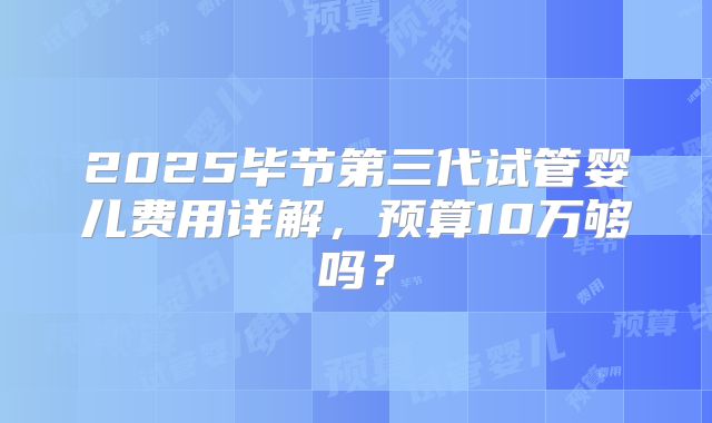 2025毕节第三代试管婴儿费用详解，预算10万够吗？