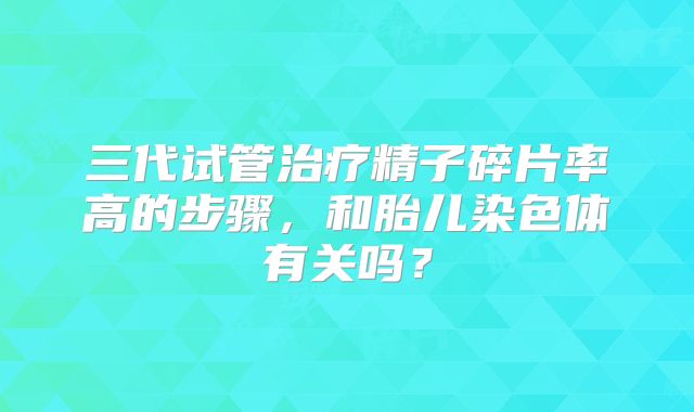 三代试管治疗精子碎片率高的步骤，和胎儿染色体有关吗？