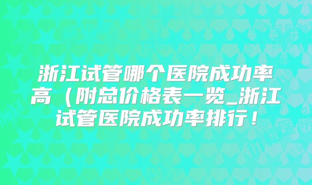 浙江试管哪个医院成功率高(附总价格表一览_浙江试管医院成功率排行!