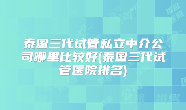 泰国三代试管私立中介公司哪里比较好(泰国三代试管医院排名)