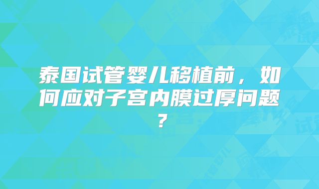 泰国试管婴儿移植前，如何应对子宫内膜过厚问题？