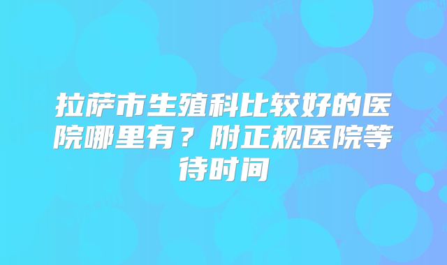 拉萨市生殖科比较好的医院哪里有？附正规医院等待时间