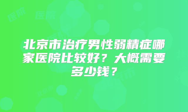 北京市治疗男性弱精症哪家医院比较好?大概需要多少钱?