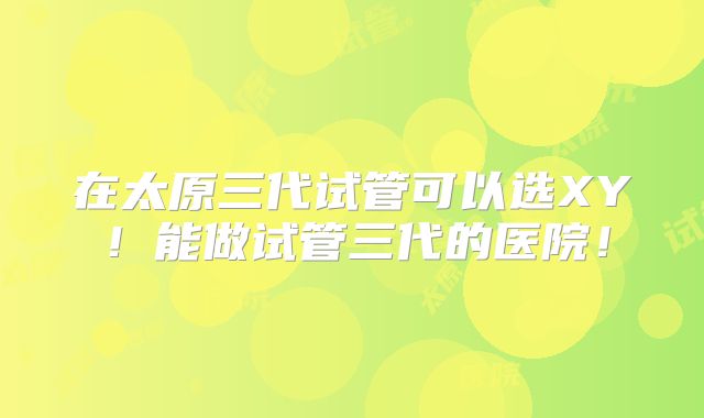 在太原三代试管可以选XY!能做试管三代的医院!