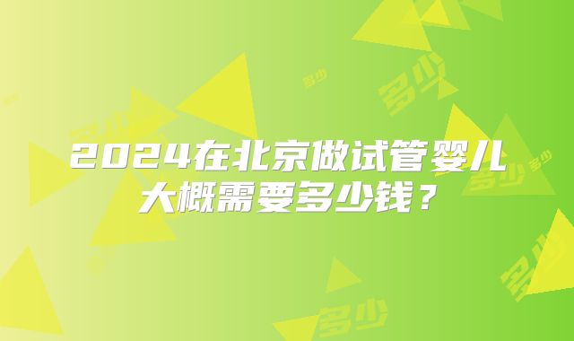 2024在北京做试管婴儿大概需要多少钱?