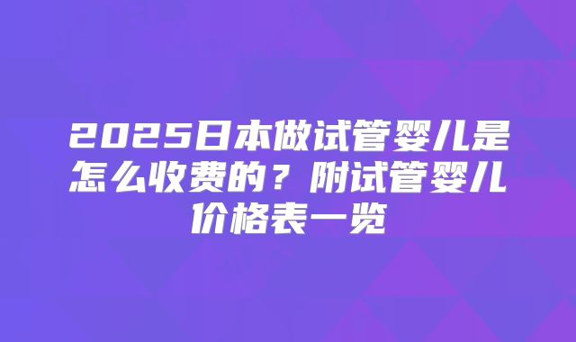 2025日本做试管婴儿是怎么收费的？附试管婴儿价格表一览