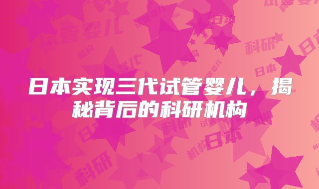日本实现三代试管婴儿，揭秘背后的科研机构