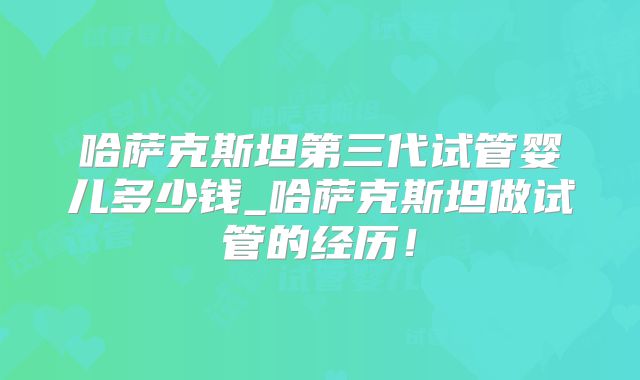 哈萨克斯坦第三代试管婴儿多少钱_哈萨克斯坦做试管的经历!