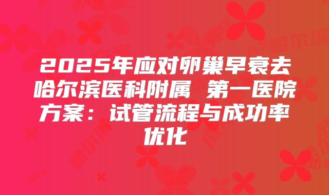2025年应对卵巢早衰去哈尔滨医科附属 第一医院方案：试管流程与成功率优化