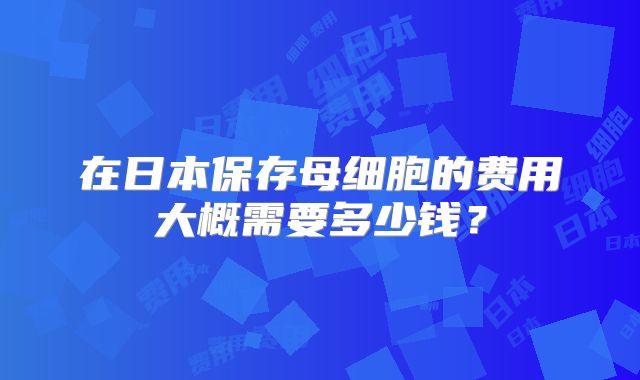 在日本保存母细胞的费用大概需要多少钱?