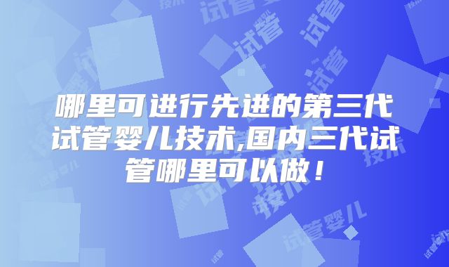 哪里可进行先进的第三代试管婴儿技术,国内三代试管哪里可以做!