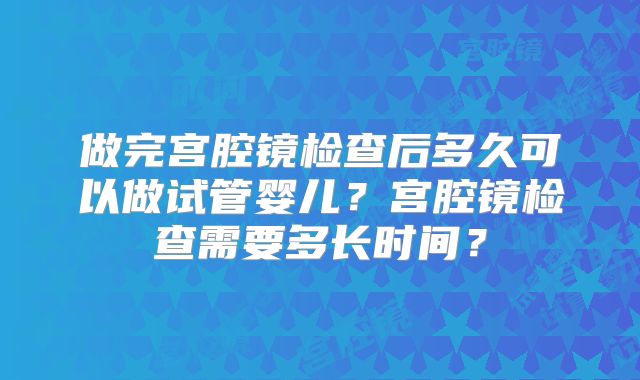 做完宫腔镜检查后多久可以做试管婴儿？宫腔镜检查需要多长时间？