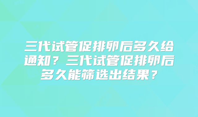 三代试管促排卵后多久给通知？三代试管促排卵后多久能筛选出结果？