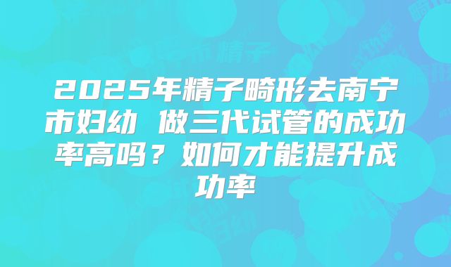 2025年精子畸形去南宁市妇幼 做三代试管的成功率高吗?如何才能提升成功率