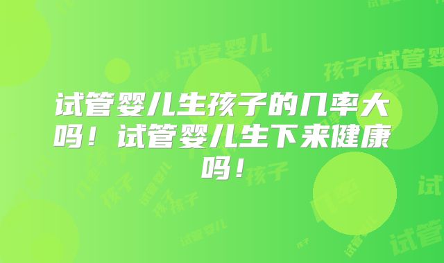 试管婴儿生孩子的几率大吗!试管婴儿生下来健康吗!