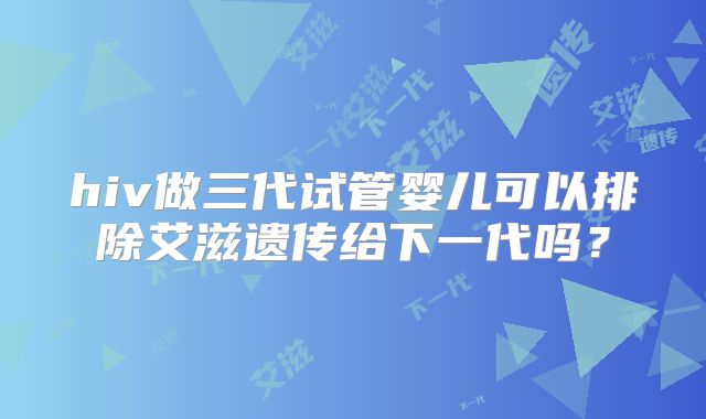 hiv做三代试管婴儿可以排除艾滋遗传给下一代吗?