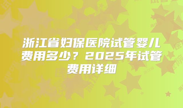 浙江省妇保医院试管婴儿费用多少？2025年试管费用详细