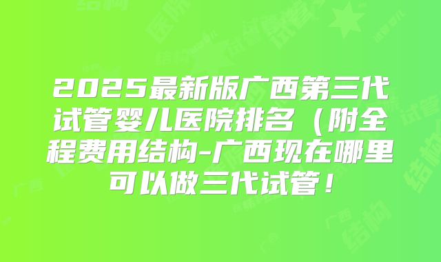 2025最新版广西第三代试管婴儿医院排名(附全程费用结构-广西现在哪里可以做三代试管!