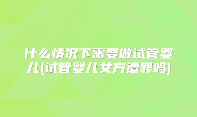 什么情况下需要做试管婴儿(试管婴儿女方遭罪吗)