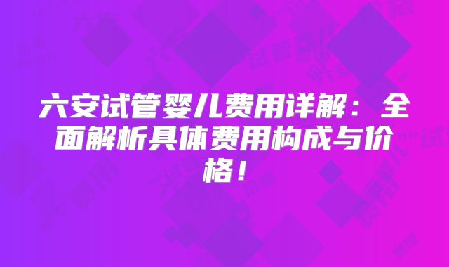六安试管婴儿费用详解：全面解析具体费用构成与价格！