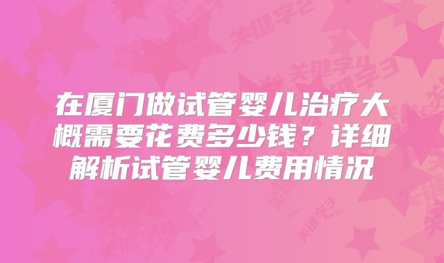 在厦门做试管婴儿治疗大概需要花费多少钱?详细解析试管婴儿费用情况