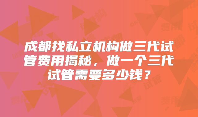 成都找私立机构做三代试管费用揭秘,做一个三代试管需要多少钱?