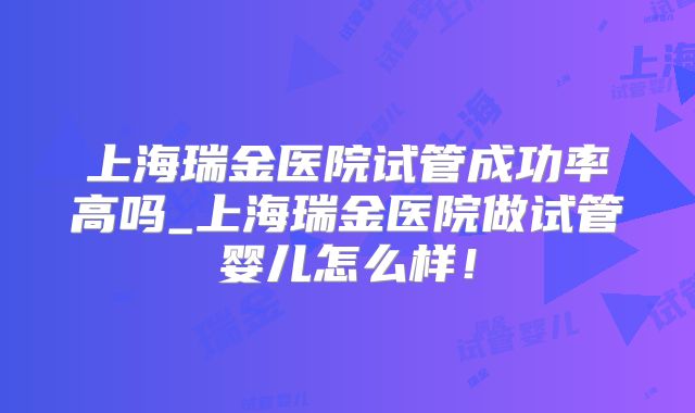 上海瑞金医院试管成功率高吗_上海瑞金医院做试管婴儿怎么样!