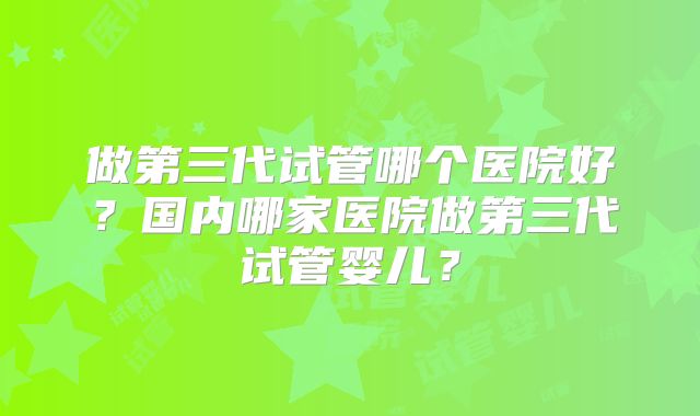 做第三代试管哪个医院好?国内哪家医院做第三代试管婴儿?