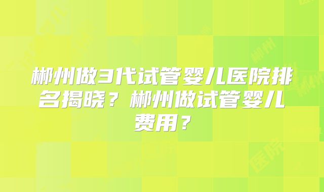 郴州做3代试管婴儿医院排名揭晓?郴州做试管婴儿费用?