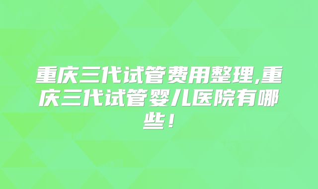 重庆三代试管费用整理,重庆三代试管婴儿医院有哪些！