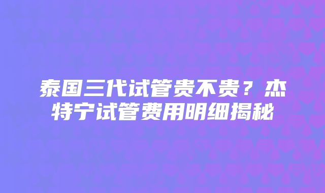 泰国三代试管贵不贵？杰特宁试管费用明细揭秘