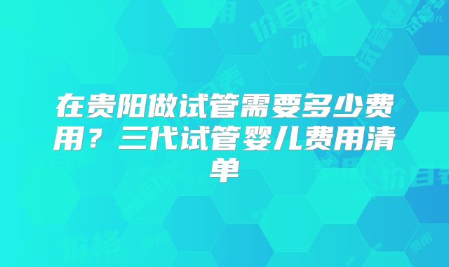 在贵阳做试管需要多少费用?三代试管婴儿费用清单