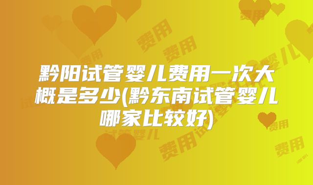 黔阳试管婴儿费用一次大概是多少(黔东南试管婴儿哪家比较好)
