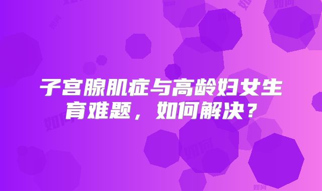 子宫腺肌症与高龄妇女生育难题,如何解决?