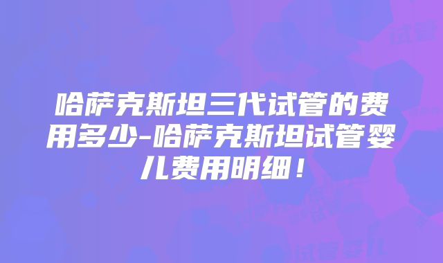 哈萨克斯坦三代试管的费用多少-哈萨克斯坦试管婴儿费用明细！