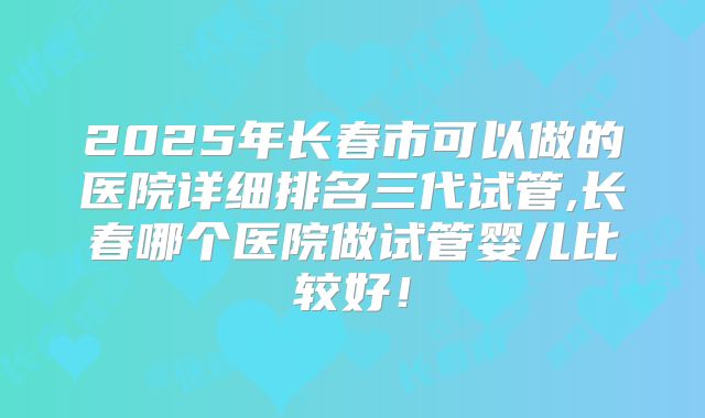 2025年长春市可以做的医院详细排名三代试管,长春哪个医院做试管婴儿比较好！