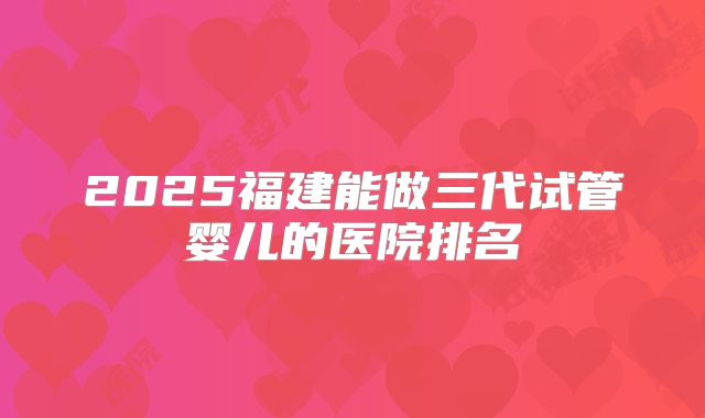 2025福建能做三代试管婴儿的医院排名