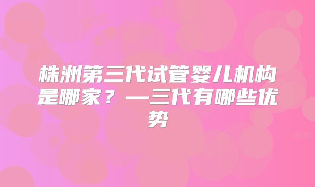 株洲第三代试管婴儿机构是哪家？—三代有哪些优势