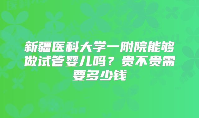 新疆医科大学一附院能够做试管婴儿吗?贵不贵需要多少钱
