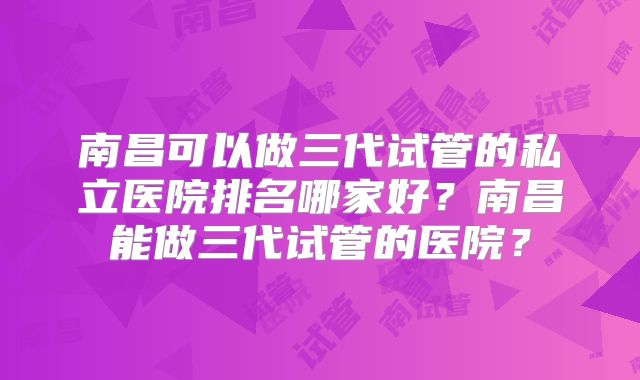 南昌可以做三代试管的私立医院排名哪家好?南昌能做三代试管的医院?