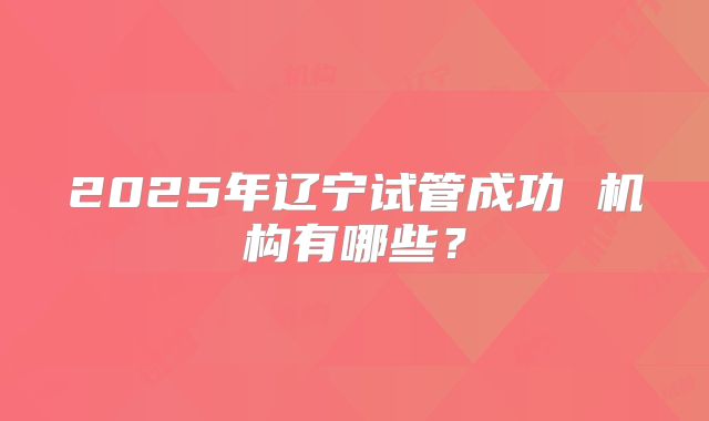 2025年辽宁试管成功 机构有哪些？