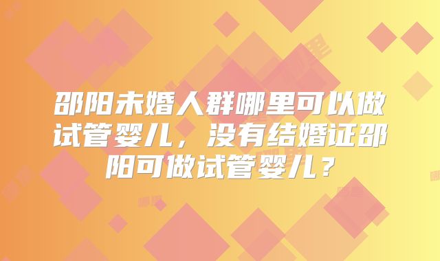 邵阳未婚人群哪里可以做试管婴儿，没有结婚证邵阳可做试管婴儿？