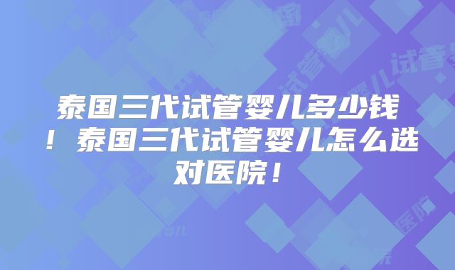 泰国三代试管婴儿多少钱！泰国三代试管婴儿怎么选对医院！