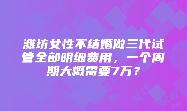 潍坊女性不结婚做三代试管全部明细费用，一个周期大概需要7万？