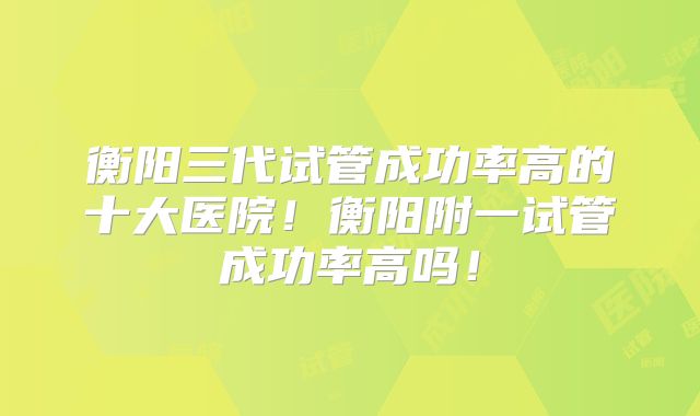 衡阳三代试管成功率高的十大医院！衡阳附一试管成功率高吗！