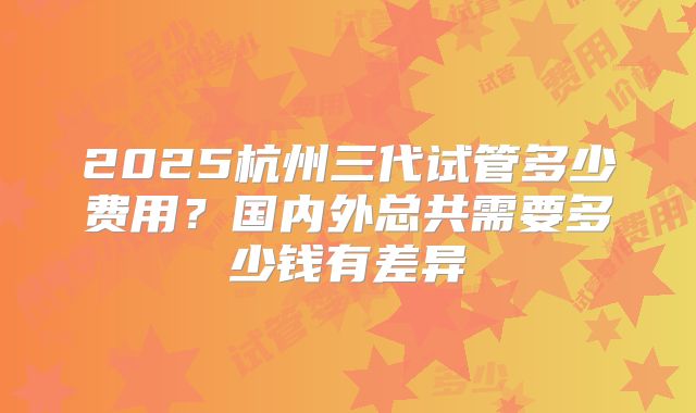 2025杭州三代试管多少费用?国内外总共需要多少钱有差异
