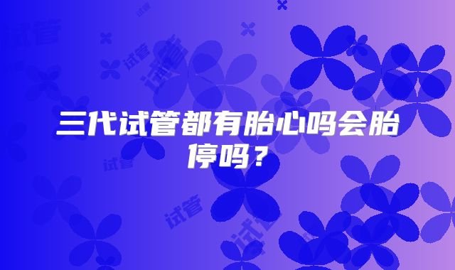 三代试管都有胎心吗会胎停吗？