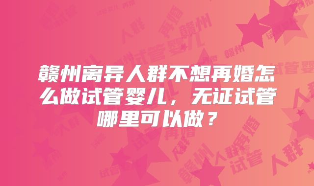 赣州离异人群不想再婚怎么做试管婴儿，无证试管哪里可以做？